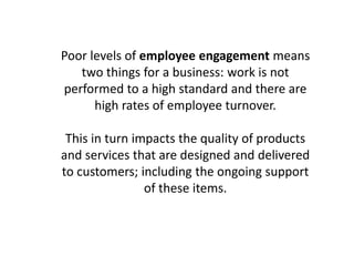 Poor levels of employee engagement means
two things for a business: work is not
performed to a high standard and there are
high rates of employee turnover.
This in turn impacts the quality of products
and services that are designed and delivered
to customers; including the ongoing support
of these items.
 