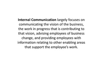 Internal Communication largely focuses on
communicating the vision of the business,
the work in progress that is contributing to
that vision, advising employees of business
change, and providing employees with
information relating to other enabling areas
that support the employee’s work.
 