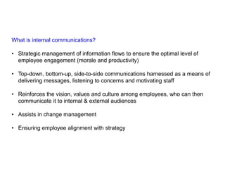 What is internal communications?
• Strategic management of information flows to ensure the optimal level of
employee engagement (morale and productivity)
• Top-down, bottom-up, side-to-side communications harnessed as a means of
delivering messages, listening to concerns and motivating staff
• Reinforces the vision, values and culture among employees, who can then
communicate it to internal & external audiences
• Assists in change management
• Ensuring employee alignment with strategy
 
