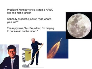 President Kennedy once visited a NASA
site and met a janitor.
Kennedy asked the janitor, "And what's
your job?"
The reply was, "Mr. President, I'm helping
to put a man on the moon."
 