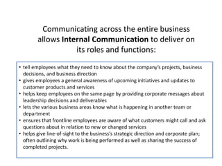 Communicating across the entire business
allows Internal Communication to deliver on
its roles and functions:
• tell employees what they need to know about the company’s projects, business
decisions, and business direction
• gives employees a general awareness of upcoming initiatives and updates to
customer products and services
• helps keep employees on the same page by providing corporate messages about
leadership decisions and deliverables
• lets the various business areas know what is happening in another team or
department
• ensures that frontline employees are aware of what customers might call and ask
questions about in relation to new or changed services
• helps give line-of-sight to the business’s strategic direction and corporate plan;
often outlining why work is being performed as well as sharing the success of
completed projects.
 