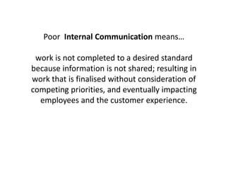 Poor Internal Communication means…
work is not completed to a desired standard
because information is not shared; resulting in
work that is finalised without consideration of
competing priorities, and eventually impacting
employees and the customer experience.
 