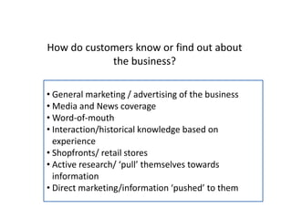 How do customers know or find out about
the business?
• General marketing / advertising of the business
• Media and News coverage
• Word-of-mouth
• Interaction/historical knowledge based on
experience
• Shopfronts/ retail stores
• Active research/ ‘pull’ themselves towards
information
• Direct marketing/information ‘pushed’ to them
 