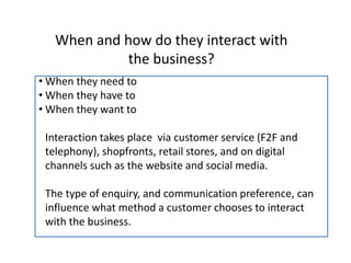 When and how do they interact with
the business?
• When they need to
• When they have to
• When they want to
Interaction takes place via customer service (F2F and
telephony), shopfronts, retail stores, and on digital
channels such as the website and social media.
The type of enquiry, and communication preference, can
influence what method a customer chooses to interact
with the business.
 