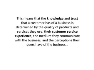 This means that the knowledge and trust
that a customer has of a business is
determined by the quality of products and
services they use, their customer service
experience, the medium they communicate
with the business, and the perceptions their
peers have of the business…
 
