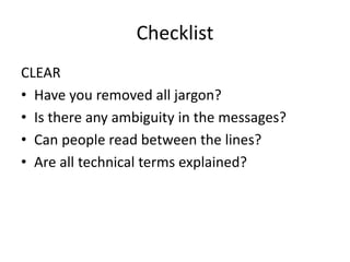 Checklist
CLEAR
• Have you removed all jargon?
• Is there any ambiguity in the messages?
• Can people read between the lines?
• Are all technical terms explained?
 