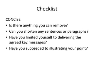 Checklist
CONCISE
• Is there anything you can remove?
• Can you shorten any sentences or paragraphs?
• Have you limited yourself to delivering the
agreed key messages?
• Have you succeeded to illustrating your point?
 