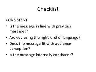 Checklist
CONSISTENT
• Is the message in line with previous
messages?
• Are you using the right kind of language?
• Does the message fit with audience
perception?
• Is the message internally consistent?
 