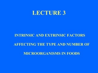 LECTURE 3

INTRINSIC AND EXTRINSIC FACTORS

AFFECTING THE TYPE AND NUMBER OF
MICROORGANISMS IN FOODS

 