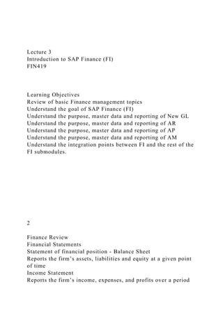 Lecture 3
Introduction to SAP Finance (FI)
FIN419
Learning Objectives
Review of basic Finance management topics
Understand the goal of SAP Finance (FI)
Understand the purpose, master data and reporting of New GL
Understand the purpose, master data and reporting of AR
Understand the purpose, master data and reporting of AP
Understand the purpose, master data and reporting of AM
Understand the integration points between FI and the rest of the
FI submodules.
2
Finance Review
Financial Statements
Statement of financial position - Balance Sheet
Reports the firm’s assets, liabilities and equity at a given point
of time
Income Statement
Reports the firm’s income, expenses, and profits over a period
 