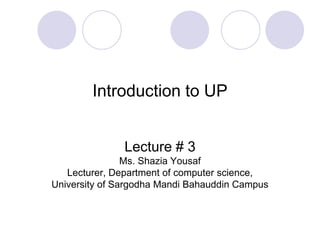 Introduction to UP
Lecture # 3
Ms. Shazia Yousaf
Lecturer, Department of computer science,
University of Sargodha Mandi Bahauddin Campus
 