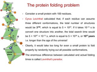 The protein folding problem
- Consider a small protein with 100 residues.
- Cyrus Levinthal calculated that, if each residue can assume
three different conformations, the total number of structures
would be 3100, which is equal to 5 × 1047. If it takes 10-13 s to
convert one structure into another, the total search time would
be 5 × 1047 × 10-13 s, which is equal to 5 × 1034 s, or 1027 years
i.e. longer than the age of the universe!
- Clearly, it would take too long for even a small protein to fold
properly by randomly trying out all possible conformations.
- The enormous difference between calculated and actual folding
times is called Levinthal's paradox.
 