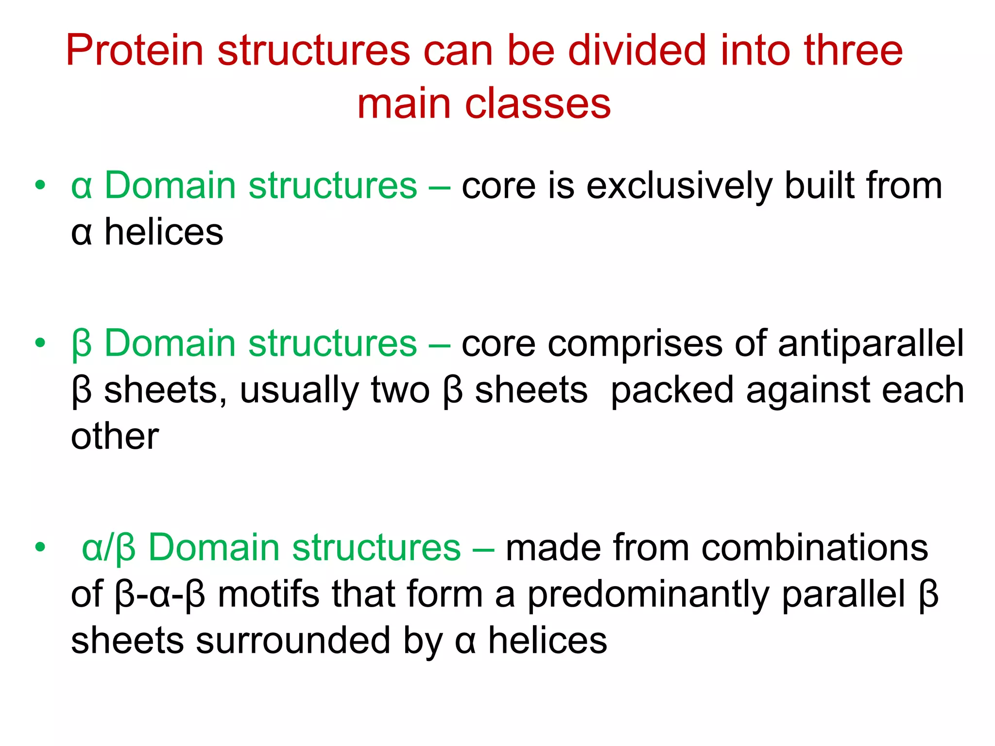Protein structures can be divided into three
main classes
• α Domain structures – core is exclusively built from
α helices
• β Domain structures – core comprises of antiparallel
β sheets, usually two β sheets packed against each
other
• α/β Domain structures – made from combinations
of β-α-β motifs that form a predominantly parallel β
sheets surrounded by α helices
 