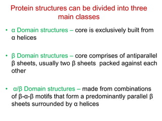 Protein structures can be divided into three
main classes
• α Domain structures – core is exclusively built from
α helices
• β Domain structures – core comprises of antiparallel
β sheets, usually two β sheets packed against each
other
• α/β Domain structures – made from combinations
of β-α-β motifs that form a predominantly parallel β
sheets surrounded by α helices
 