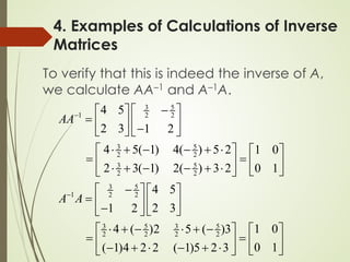 To verify that this is indeed the inverse of A,
we calculate AA–1 and A–1A.
4. Examples of Calculations of Inverse
Matrices
3 5
1 2 2
3 5
2 2
3 5
2 2
3 5
1 2 2
3 5 3 5
2 2 2 2
4 5
2 3 1 2
4 5( 1) 4( ) 5 2 1 0
2 3( 1) 2( ) 3 2 0 1
4 5
2 3
1 2
1 0
4 ( )2 5 ( )3
0 1
( 1)4 2 2 ( 1)5 2 3
AA
A A
−
−
−
 
 
=  
  −
   
⋅ + − − + ⋅
   
=
   
⋅ + − − + ⋅  
 
−
   
=    
−  
 
⋅ + − ⋅ + −
   
=
   
− + ⋅ − + ⋅  
 
 
