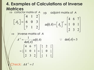 4. Examples of Calculations of Inverse
Matrices
cofactor matrix of A
⇒
4 1 2
6 0 3
7 1 2
ij
A
 
 
  =
   
 
 
adjoint matrix of A
⇒
4 6 7
( ) 1 0 1
2 3 2
T
ij
adj A A
 
 
 
= =
   
 
 










=
2
3
2
1
0
1
7
6
4
3
1
⇒ inverse matrix of A
( )
)
(
det
1
1
A
adj
A
A =
−
( ) 3
det =
A











=
3
2
3
2
3
1
3
1
3
7
3
4
1
0
2
 Check: I
AA =
−1
 