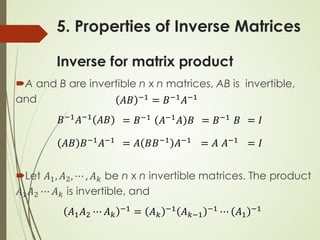 5. Properties of Inverse Matrices
Inverse for matrix product
A and B are invertible n x n matrices, AB is invertible,
and
Let 𝐴𝐴1, 𝐴𝐴2, ⋯ , 𝐴𝐴𝑘𝑘 be n x n invertible matrices. The product
𝐴𝐴1𝐴𝐴2 ⋯ 𝐴𝐴𝑘𝑘 is invertible, and
𝐴𝐴𝐴𝐴 −1 = 𝐵𝐵−1𝐴𝐴−1
𝐵𝐵−1𝐴𝐴−1 𝐴𝐴𝐴𝐴 = 𝐵𝐵−1 𝐴𝐴−1𝐴𝐴 𝐵𝐵 = 𝐵𝐵−1 𝐵𝐵 = 𝐼𝐼
𝐴𝐴𝐴𝐴 𝐵𝐵−1𝐴𝐴−1 = 𝐴𝐴 𝐵𝐵𝐵𝐵−1 𝐴𝐴−1 = 𝐴𝐴 𝐴𝐴−1 = 𝐼𝐼
𝐴𝐴1𝐴𝐴2 ⋯ 𝐴𝐴𝑘𝑘
−1
= 𝐴𝐴𝑘𝑘
−1
𝐴𝐴𝑘𝑘−1
−1
⋯ 𝐴𝐴1
−1
 