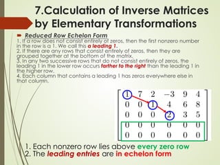 7.Calculation of Inverse Matrices
by Elementary Transformations
 Reduced Row Echelon Form
1. If a row does not consist entirely of zeros, then the first nonzero number
in the row is a 1. We call this a leading 1.
2. If there are any rows that consist entirely of zeros, then they are
grouped together at the bottom of the matrix.
3. In any two successive rows that do not consist entirely of zeros, the
leading 1 in the lower row occurs farther to the right than the leading 1 in
the higher row.
4. Each column that contains a leading 1 has zeros everywhere else in
that column.
1. Each nonzero row lies above every zero row
2. The leading entries are in echelon form
 