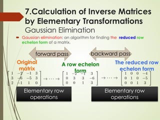 7.Calculation of Inverse Matrices
by Elementary Transformations
Gaussian Elimination
 Gaussian elimination: an algorithm for finding the reduced row
echelon form of a matrix.
Original
matrix
A row echelon
form
The reduced row
echelon form
forward pass backward pass
Elementary row
operations
Elementary row
operations
 