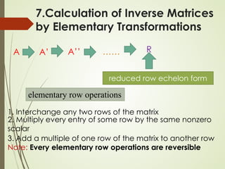 7.Calculation of Inverse Matrices
by Elementary Transformations
elementary row operations
A ……
A’ A’’ R
1. Interchange any two rows of the matrix
2. Multiply every entry of some row by the same nonzero
scalar
3. Add a multiple of one row of the matrix to another row
Note: Every elementary row operations are reversible
reduced row echelon form
 