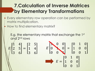 7.Calculation of Inverse Matrices
by Elementary Transformations
 Every elementary row operation can be performed by
matrix multiplication.
 How to find elementary matrix?
𝐸𝐸
1 0 0
0 1 0
0 0 1
E.g. the elementary matrix that exchange the 1st
and 2nd rows
0 1 0
1 0 0
0 0 1
=
𝐸𝐸
1 4
2 5
3 6
=
2 5
1 4
3 6
𝐸𝐸 =
0 1 0
1 0 0
0 0 1
 