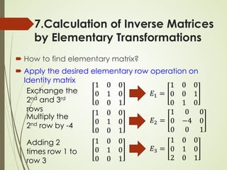 7.Calculation of Inverse Matrices
by Elementary Transformations
 How to find elementary matrix?
 Apply the desired elementary row operation on
Identity matrix
𝐸𝐸1 =
1 0 0
0 0 1
0 1 0
𝐸𝐸2 =
1 0 0
0 −4 0
0 0 1
𝐸𝐸3 =
1 0 0
0 1 0
2 0 1
Exchange the
2nd and 3rd
rows
Multiply the
2nd row by -4
Adding 2
times row 1 to
row 3
1 0 0
0 1 0
0 0 1
1 0 0
0 1 0
0 0 1
1 0 0
0 1 0
0 0 1
 