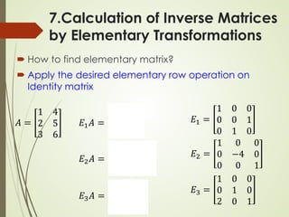 7.Calculation of Inverse Matrices
by Elementary Transformations
 How to find elementary matrix?
 Apply the desired elementary row operation on
Identity matrix
𝐸𝐸1 =
1 0 0
0 0 1
0 1 0
𝐸𝐸2 =
1 0 0
0 −4 0
0 0 1
𝐸𝐸3 =
1 0 0
0 1 0
2 0 1
𝐴𝐴 =
1 4
2 5
3 6
𝐸𝐸1𝐴𝐴 =
1 4
3 6
2 5
𝐸𝐸2𝐴𝐴 =
1 4
−8 −20
3 6
𝐸𝐸3𝐴𝐴 =
1 4
2 5
5 14
 