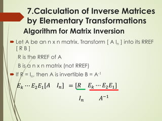 Algorithm for Matrix Inversion
 Let A be an n x n matrix. Transform [ A In ] into its RREF
[ R B ]
R is the RREF of A
B is a n x n matrix (not RREF)
 If R = In, then A is invertible B = A-1
𝐸𝐸𝑘𝑘 ⋯ 𝐸𝐸2𝐸𝐸1 𝐴𝐴 𝐼𝐼𝑛𝑛 = 𝑅𝑅 𝐸𝐸𝑘𝑘 ⋯ 𝐸𝐸2𝐸𝐸1
𝐴𝐴−1
𝐼𝐼𝑛𝑛
7.Calculation of Inverse Matrices
by Elementary Transformations
 