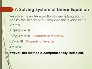 7. Solving System of Linear Equation
We solve this matrix equation by multiplying each
side by the inverse of A—provided the inverse exists.
AX = B
A–1(AX) = A–1B
(A–1A)X = A–1B Associative Property
I3X = A–1B Property of Inverse
X = A–1B
However, this method is computationally inefficient.
 
