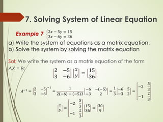 7. Solving System of Linear Equation
Example 7 �
2𝑥𝑥 − 5𝑦𝑦 = 15
3𝑥𝑥 − 6𝑦𝑦 = 36
a) Write the system of equations as a matrix equation.
b) Solve the system by solving the matrix equation
Sol: We write the system as a matrix equation of the form
AX = B: 2 −5
3 −6
𝑥𝑥
𝑦𝑦 =
15
36
𝐴𝐴−1 =
2 −5
3 −6
−1
=
1
2 −6 − −5 3
−6 − −5
−3 2
=
1
3
−6 5
−3 2
=
−2
5
3
−1
2
3
𝑥𝑥
𝑦𝑦 =
−2
5
3
−1
2
3
15
36
=
30
9
 