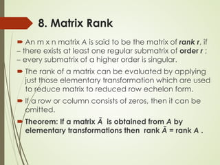 8. Matrix Rank
 An m x n matrix A is said to be the matrix of rank r, if
– there exists at least one regular submatrix of order r ;
– every submatrix of a higher order is singular.
 The rank of a matrix can be evaluated by applying
just those elementary transformation which are used
to reduce matrix to reduced row echelon form.
 If a row or column consists of zeros, then it can be
omitted.
 Theorem: If a matrix Ã is obtained from A by
elementary transformations then rank Ã = rank A .
 