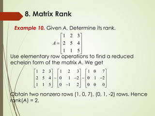 8. Matrix Rank
Example 10. Given A. Determine its rank.
1 2 3
2 5 4
1 1 5
A
 
 
=  
 
 
Use elementary row operations to find a reduced
echelon form of the matrix A. We get
1 2 3 1 2 3 1 0 7
2 5 4 0 1 2 0 1 2
1 1 5 0 1 2 0 0 0
     
     
− −
     
     
−
     
 
Obtain two nonzero rows (1, 0, 7), (0, 1, -2) rows. Hence
rank(A) = 2.
 
