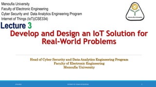 3/23/2023 1
Develop and Design an IoT Solution for
Real-World Problems
Lecture 3
INTERNET OF THINGS (IOT)(CSE334)
Head of Cyber Security and Data Analytics Engineering Program
Faculty of Electronic Engineering
Menoufia University
Menoufia University
Faculty of Electronic Engineering
Cyber Security and Data Analytics Engineering Program
Internet of Things (IoT)(CSE334)
 