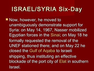 ISRAEL/SYRIA Six-DayISRAEL/SYRIA Six-Day
 Now, however, he moved toNow, however, he moved to
unambiguously demonstrate support forunambiguously demonstrate support for
Syria: on May 14, 1967, Nasser mobilizedSyria: on May 14, 1967, Nasser mobilized
Egyptian forces in theEgyptian forces in the SinaiSinai; on May 18 he; on May 18 he
formally requested the removal of theformally requested the removal of the
UNEF stationed there; and on May 22 heUNEF stationed there; and on May 22 he
closed theclosed the Gulf of AqabaGulf of Aqaba to Israelito Israeli
shipping, thus instituting an effectiveshipping, thus instituting an effective
blockade of the port city ofblockade of the port city of ElatElat in southernin southern
Israel.Israel.
 