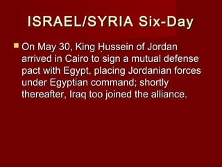 ISRAEL/SYRIA Six-DayISRAEL/SYRIA Six-Day
 On May 30, King Ḥussein of JordanOn May 30, King Ḥussein of Jordan
arrived in Cairo to sign a mutual defensearrived in Cairo to sign a mutual defense
pact with Egypt, placing Jordanian forcespact with Egypt, placing Jordanian forces
under Egyptian command; shortlyunder Egyptian command; shortly
thereafter, Iraq too joined the alliance.thereafter, Iraq too joined the alliance.
 