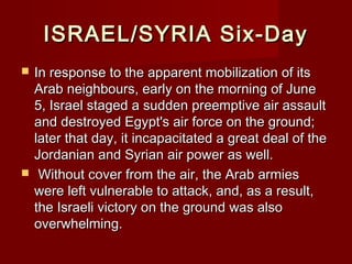 ISRAEL/SYRIA Six-DayISRAEL/SYRIA Six-Day
 In response to the apparent mobilization of itsIn response to the apparent mobilization of its
Arab neighbours, early on the morning of JuneArab neighbours, early on the morning of June
5, Israel staged a sudden preemptive air assault5, Israel staged a sudden preemptive air assault
and destroyed Egypt's air force on the ground;and destroyed Egypt's air force on the ground;
later that day, it incapacitated a great deal of thelater that day, it incapacitated a great deal of the
Jordanian and Syrian air power as well.Jordanian and Syrian air power as well.
 Without cover from the air, the Arab armiesWithout cover from the air, the Arab armies
were left vulnerable to attack, and, as a result,were left vulnerable to attack, and, as a result,
the Israeli victory on the ground was alsothe Israeli victory on the ground was also
overwhelming.overwhelming.
 