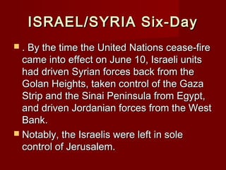 ISRAEL/SYRIA Six-DayISRAEL/SYRIA Six-Day
 . By the time the United Nations cease-fire. By the time the United Nations cease-fire
came into effect on June 10, Israeli unitscame into effect on June 10, Israeli units
had driven Syrian forces back from thehad driven Syrian forces back from the
Golan Heights, taken control of the GazaGolan Heights, taken control of the Gaza
Strip and the Sinai Peninsula from Egypt,Strip and the Sinai Peninsula from Egypt,
and driven Jordanian forces from the Westand driven Jordanian forces from the West
Bank.Bank.
 Notably, the Israelis were left in soleNotably, the Israelis were left in sole
control of Jerusalem.control of Jerusalem.
 