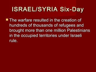 ISRAEL/SYRIA Six-DayISRAEL/SYRIA Six-Day
 The warfare resulted in the creation ofThe warfare resulted in the creation of
hundreds of thousands of refugees andhundreds of thousands of refugees and
brought more than one million Palestiniansbrought more than one million Palestinians
in the occupied territories under Israeliin the occupied territories under Israeli
rule.rule.
 
