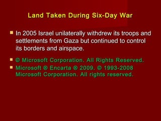 Land Taken During Six-Day WarLand Taken During Six-Day War
 In 2005 Israel unilaterally withdrew its troops andIn 2005 Israel unilaterally withdrew its troops and
settlements from Gaza but continued to controlsettlements from Gaza but continued to control
its borders and airspace.its borders and airspace.
 © Microsoft Corporation. All Rights Reserved.© Microsoft Corporation. All Rights Reserved.
 Microsoft ® Encarta ® 2009. © 1993-2008Microsoft ® Encarta ® 2009. © 1993-2008
Microsoft Corporation. All rights reserved.Microsoft Corporation. All rights reserved.
 