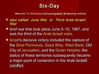 Six-DaySix-Day
WarWarAdd To WorkspaceAdd To Workspace Encyclopædia Britannica ArticleEncyclopædia Britannica Article
 also called  June War  or  Third Arab-Israelialso called  June War  or  Third Arab-Israeli
War War 
 brief war that took place June 5–10, 1967, andbrief war that took place June 5–10, 1967, and
was the third of thewas the third of the Arab-Israeli warsArab-Israeli wars..
 IsraelIsrael's decisive victory included the capture of's decisive victory included the capture of
thethe Sinai PeninsulaSinai Peninsula,, Gaza StripGaza Strip,, West BankWest Bank, Old, Old
City ofCity of JerusalemJerusalem, and the, and the Golan HeightsGolan Heights; the; the
status of these territories subsequently becamestatus of these territories subsequently became
a major point of contention in the Arab-Isra major point of contention in the Arab-Israeliaeli
conflict.conflict.
 