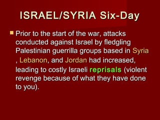 ISRAEL/SYRIA Six-DayISRAEL/SYRIA Six-Day
 Prior to the start of the war, attacksPrior to the start of the war, attacks
conducted against Israel by fledglingconducted against Israel by fledgling
Palestinian guerrilla groups based inPalestinian guerrilla groups based in SyriaSyria
,, LebanonLebanon, and, and JordanJordan had increased,had increased,
leading to costly Israelileading to costly Israeli reprisalsreprisals (violent(violent
revenge because of what they have donerevenge because of what they have done
to you).to you).
 