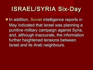 ISRAEL/SYRIA Six-DayISRAEL/SYRIA Six-Day
 In addition,In addition, SovietSoviet intelligence reports inintelligence reports in
May indicated that Israel was planning aMay indicated that Israel was planning a
punitive military campaign against Syria,punitive military campaign against Syria,
and, although inaccurate, the informationand, although inaccurate, the information
further heightened tensions betweenfurther heightened tensions between
Israel and its Arab neighbours.Israel and its Arab neighbours.
 