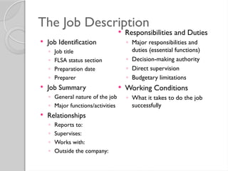 The Job Description
 Job Identification
◦ Job title
◦ FLSA status section
◦ Preparation date
◦ Preparer
 Job Summary
◦ General nature of the job
◦ Major functions/activities
 Relationships
◦ Reports to:
◦ Supervises:
◦ Works with:
◦ Outside the company:
 Responsibilities and Duties
◦ Major responsibilities and
duties (essential functions)
◦ Decision-making authority
◦ Direct supervision
◦ Budgetary limitations
 Working Conditions
◦ What it takes to do the job
successfully
 
