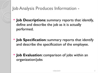 10/02/2024 3
Job Analysis Produces Information -
 Job Descriptions: summary reports that identify,
define and describe the job as it is actually
performed.
 Job Specification: summary reports that identify
and describe the specification of the employee.
 Job Evaluation: comparison of jobs within an
organization/jobs
 