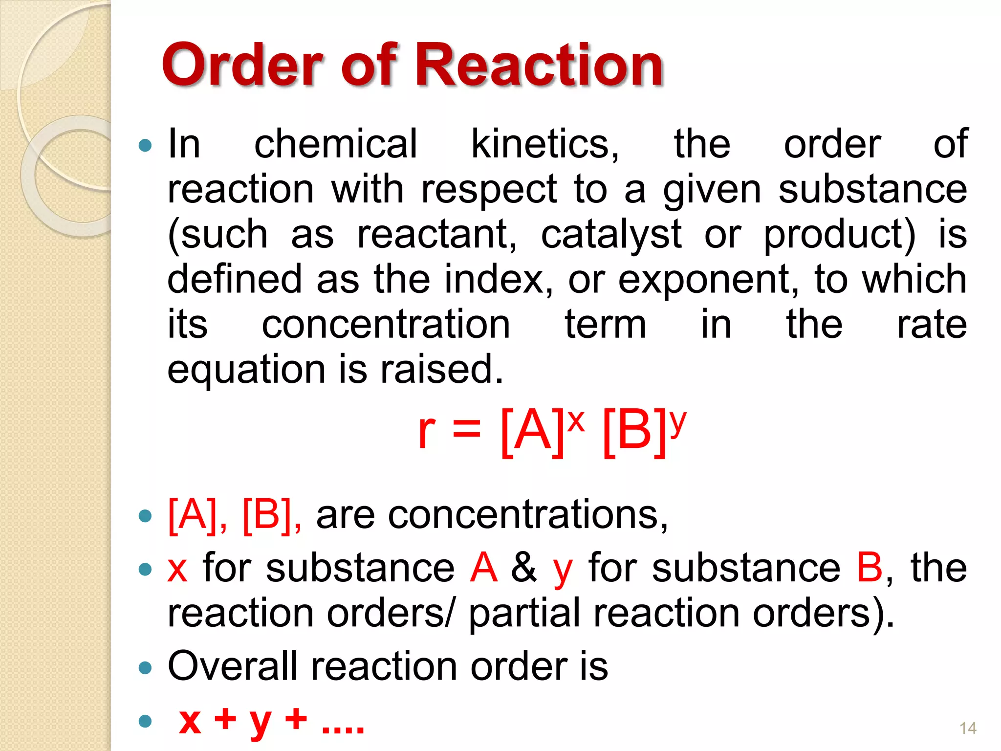 Order of Reaction
 In chemical kinetics, the order of
reaction with respect to a given substance
(such as reactant, catalyst or product) is
defined as the index, or exponent, to which
its concentration term in the rate
equation is raised.
r = [A]x [B]y
 [A], [B], are concentrations,
 x for substance A & y for substance B, the
reaction orders/ partial reaction orders).
 Overall reaction order is
 x + y + .... 14
 