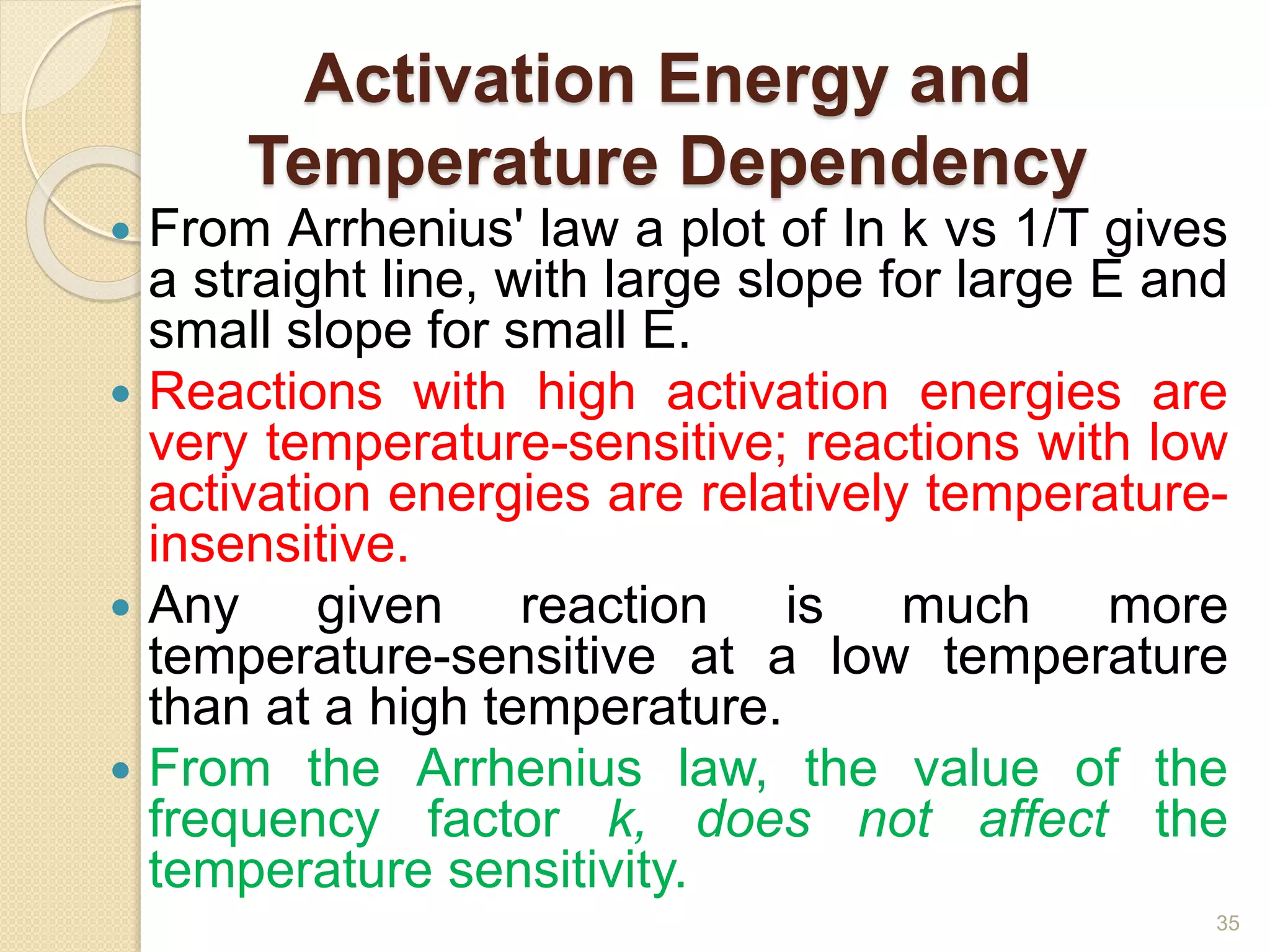 Activation Energy and
Temperature Dependency
 From Arrhenius' law a plot of In k vs 1/T gives
a straight line, with large slope for large E and
small slope for small E.
 Reactions with high activation energies are
very temperature-sensitive; reactions with low
activation energies are relatively temperature-
insensitive.
 Any given reaction is much more
temperature-sensitive at a low temperature
than at a high temperature.
 From the Arrhenius law, the value of the
frequency factor k, does not affect the
temperature sensitivity.
35
 