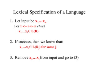 1. Let input be x1…xn
For 1 <= i <= n check
x1…xi Є L(R)
Lexical Specification of a Language
2. If success, then we know that:
x1…xi Є L(Rj) for some j
3. Remove x1…xi from input and go to (3)
 