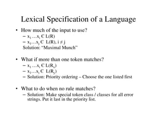 • How much of the input to use?
– x1 …xi Є L(R)
– x1…xj Є L(R), i ≠ j
Solution: “Maximal Munch”
• What if more than one token matches?
Lexical Specification of a Language
• What if more than one token matches?
– x1 …xi Є L(Rx)
– x1…xi Є L(Ry)
– Solution: Priority ordering – Choose the one listed first
• What to do when no rule matches?
– Solution: Make special token class / classes for all error
strings. Put it last in the priority list.
 