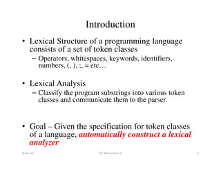 • Lexical Structure of a programming language
consists of a set of token classes
– Operators, whitespaces, keywords, identifiers,
numbers, (, ), ;, = etc…
• Lexical Analysis
Introduction
• Lexical Analysis
– Classify the program substrings into various token
classes and communicate them to the parser.
• Goal – Given the specification for token classes
of a language, automatically construct a lexical
analyzer
8-Jan-15 3CS 346 Lecture 3
 