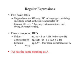 • Two basic RE’s
– Single character RE – eg: ‘B’: A language containing
one string which is the single character ‘B’
– Epsilon RE – ɛ : A language which contains one
string, the empty string.
Regular Expressions
• Three compound RE’s
– Union – eg.: A + B or A | B (either A or B)
– Concatenation – eg.: AB {ab | a Є AΛ b Є B}
– Iteration – eg.: A* – 0 or more occurrences of A
• A0 = ɛ
• (A) has the same meaning as A
 